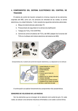 4. COMPONENTES DEL SISTEMA ELECTRÓNICO DEL CONTROL DE 
7 
TRACCIÓN 
El sistema de control de tracción comparte la inmensa mayoría de los elementos 
originales del ABS, como son, los sensores de velocidad de las ruedas, la central 
electrónica y la unidad hidráulica. Y sólo necesita los siguientes elementos adicionales: 
a. Bloque de electroválvulas adicionales TC 
b. Presocontacto de seguridad en la cámara de amplificación 
c. Testigos de TCS y TCS CONTROL 
d. Central de control simultáneo del TCS y del ABS (adaptar las funciones del 
TCS en el software del módulo electrónico del sistema de ABS) 
Componentes de un sistema de control de tracción electrónico y su disposición en el vehiculo 
A continuación se explican brevemente los componentes más característicos. 
SENSORES DE VELOCIDAD DE LAS RUEDAS 
Son los elementos que se encargan de la detección de la señal de giro. En cada 
rueda, se colocan unos sensores inductivos enfrentados a una rueda o corona fónica. 
 