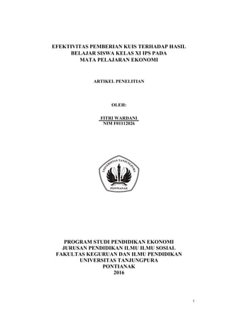 1
EFEKTIVITAS PEMBERIAN KUIS TERHADAP HASIL
BELAJAR SISWA KELAS XI IPS PADA
MATA PELAJARAN EKONOMI
ARTIKEL PENELITIAN
OLEH:
FITRI WARDANI
NIM F01112026
PROGRAM STUDI PENDIDIKAN EKONOMI
JURUSAN PENDIDIKAN ILMU ILMU SOSIAL
FAKULTAS KEGURUAN DAN ILMU PENDIDIKAN
UNIVERSITAS TANJUNGPURA
PONTIANAK
2016
 