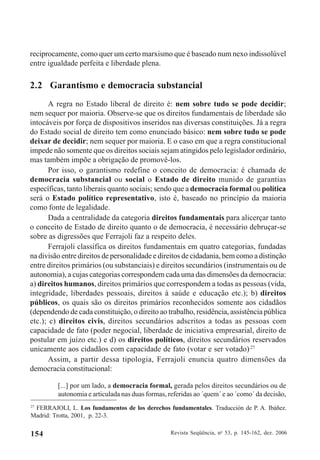 Revista Seqüência, no
53, p. 145-162, dez. 2006154
reciprocamente, como quer um certo marxismo que é baseado num nexo indissolúvel
entre igualdade perfeita e liberdade plena.
2.2 Garantismo e democracia substancial
A regra no Estado liberal de direito é: nem sobre tudo se pode decidir;
nem sequer por maioria. Observe-se que os direitos fundamentais de liberdade são
intocáveis por força de dispositivos inseridos nas diversas constituições. Já a regra
do Estado social de direito tem como enunciado básico: nem sobre tudo se pode
deixar de decidir; nem sequer por maioria. E o caso em que a regra constitucional
impede não somente que os direitos sociais sejam atingidos pelo legislador ordinário,
mas também impõe a obrigação de promovê-los.
Por isso, o garantismo redefine o conceito de democracia: é chamada de
democracia substancial ou social o Estado de direito munido de garantias
específicas, tanto liberais quanto sociais; sendo que a democracia formal ou política
será o Estado político representativo, isto é, baseado no princípio da maioria
como fonte de legalidade.
Dada a centralidade da categoria direitos fundamentais para alicerçar tanto
o conceito de Estado de direito quanto o de democracia, é necessário debruçar-se
sobre as digressões que Ferrajoli faz a respeito deles.
Ferrajoli classifica os direitos fundamentais em quatro categorias, fundadas
na divisão entre direitos de personalidade e direitos de cidadania, bem como a distinção
entre direitos primários (ou substanciais) e direitos secundários (instrumentais ou de
autonomia), a cujas categorias correspondem cada uma das dimensões da democracia:
a) direitos humanos, direitos primários que correspondem a todas as pessoas (vida,
integridade, liberdades pessoais, direitos à saúde e educação etc.); b) direitos
públicos, os quais são os direitos primários reconhecidos somente aos cidadãos
(dependendo de cada constituição, o direito ao trabalho, residência, assistência pública
etc.); c) direitos civis, direitos secundários adscritos a todas as pessoas com
capacidade de fato (poder negocial, liberdade de iniciativa empresarial, direito de
postular em juízo etc.) e d) os direitos políticos, direitos secundários reservados
unicamente aos cidadãos com capacidade de fato (votar e ser votado).27
Assim, a partir dessa tipologia, Ferrajoli enuncia quatro dimensões da
democracia constitucional:
[...] por um lado, a democracia formal, gerada pelos direitos secundários ou de
autonomia e articulada nas duas formas, referidas ao ´quem´ e ao ´como´ da decisão,
27
FERRAJOLI, L. Los fundamentos de los derechos fundamentales. Traducción de P. A. Ibáñez.
Madrid: Trotta, 2001, p. 22-3.
 