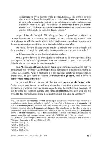 Revista Seqüência, no
53, p. 145-162, dez. 2006 155
da democracia civil e da democracia política, fundadas, uma sobre os direitos
civis, e a outra, sobre os direitos políticos; por outro lado, a democracia substancial,
determinada pelos direitos primários ou substanciais e articulada nas duas
dimensões, relativas ao “quê” das decisões, da democracia liberal (ou liberal-
democracia) e da democracia social (ou social-democracia), baseadas uma nos
direitos de liberdade, e a outra nos direitos sociais.28
Arguto leitor de Ferrajoli, Michelangelo Bovero29
propõe-se a discutir a
concepção de democracia daquele, agregando, com isso, valiosos argumentos tanto
para reforçar as reflexões deste último sobre os dois conceitos-chave, quanto para
denunciar certas inconsistências na articulação teórica entre eles.
De início, Bovero diz que tentará medir a distância entre o seu conceito de
democracia e o de Luigi Ferrajoli, advertindo que substancialmente ela é nula.30
A diferença reside no uso formal de certas noções.
Ora, o ponto de vista da teoria jurídica é similar ao da teoria política. Uma
preocupa-se de modo privilegiado com a norma, outra com o poder. Mas, como diz
Bobbio, são as duas faces da mesma moeda.31
Para Michelangelo Bovero, Ferrajoli dá um significado mais complexo à palavra
democracia. Na perspectiva da teoria política a democracia atinge naturalmente as
formas de governo. Aqui, o problema é o das decisões coletivas e suas espécies
alternativas. O que Ferrajoli chama de democracia política, para Bovero é
democracia simplesmente.32
A partir daí Bovero diz que irá elaborar uma gramática da democracia.
Assim, como uma teoria ela terá uma dimensão prescritiva e outra normativa.
Menciona a grandiosa empresa teórica à qual há anos Ferrajoli tem se dedicado. O
uso do termo por Ferrajoli cumpre uma função normativa, pois com esse uso ele
pretende designar um valor limite e regulador (ou um conjunto de valores).33
28
“[...] por un lado, la democracia formal, generada por los derechos secundarios o de autonomía y
articulada en las dos formas, referidas al “quién” y al “cómo” de la decisión, de la democracia civil
y de la democracia política, fundadas, una sobre los derechos civiles, y la otra sobre los derechos
políticos; por otro lado, la democracia substancial, determinada por los derechos primarios o
substanciales y articuladas en dos dimensiones, relativas al ´qué´ de las decisiones, de la democracia
liberal (o liberal-democracia) y de la democracia social (o social-democracia), basadas una en
los derechos de libertad, la otra en los derechos sociales.” (FERRAJOLI, 2001, p. 339-40).
29
Cf. BOVERO, Michelangelo. Democracia y derechos fundamentales. Traducción de L. Córdova y
P. Salazar. Isonomía. no
16. abril 2002, p. 21-38.
30
Ibidem, 2002, p. 21.
31
Ibidem, 2002, p. 21.
32
Ibidem, 2002, p. 22.
33
Ibidem, 2002, p. 24.
 