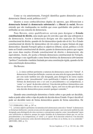 Revista Seqüência, no
53, p. 145-162, dez. 2006156
Como se viu anteriormente, Ferrajoli identifica quatro dimensões para a
democracia: liberal, social, política e civil.34
Quanto a essas conhecidíssimas duplas de opostos, que diferenciam a
democracia formal da democracia substancial e a liberal da social, Bovero
entende que são inadequadas na medida que essas qualidades não podem ser
atribuídas ao seu conceito de democracia.
Para Bovero, estes qualificativos servem para designar o Estado
constitucional de direito, uma noção que ele convida a que não seja sobreposta à
de democracia. Assim a democracia designa um dos aspectos do Estado
constitucional de direito, quando ele for democrático (pode não sê-lo). Se o Estado
constitucional de direito for democrático ele irá conter as regras formais do jogo
democrático. Quando Ferrajoli aplica os adjetivos (liberal, social, político e civil)
tanto ao Estado constitucional de direito, quanto às democracias parece que sugere
que essas duas noções (Estado constitucional de direito e democracia), são
equivalentes. Assim, ele aceita a fórmula democracia constitucional de Ferrajoli,
mas restringe o seu significado a uma forma histórica da democracia (obviamente
“política”) instituída e também limitada por uma constituição rígida, quando ela for
uma constituição democrática.
Diz Bovero:
[...] o único atributo pertinente a natureza da democracia como tal é ‘formal’. A
democracia é formal por definição: consiste em uma série de regras para decidir, e
por esta razão também tem sido designada, para distingui-la de outras noções
espúrias como ‘procedimental’ (esta qualificação é redutiva, porque as regras
formais da democracia tem a ver com os procedimentos e as competências, o
‘como’ e o ‘quem’ da decisão coletiva). Uma decisão política é democrática com
base na sua forma e não no seu conteúdo. Agora, com isso eu não quis dizer que
uma decisão democrática possa assumir qualquer conteúdo.35
Quando uma constituição determina o limite sobre o que pode ser decidido,
nada se pode saber sobre o tipo de poder de decisão desse Estado. O que é decidível
pode ser decidido tanto de forma democrática quanto de forma autocrática. De
34
Cf. FERRAJOLI, 2001, p. 287 ss.
35
“[…] el único adjetivo pertinente a la naturaleza de la democracia como tal es ‘formal’: la democracia
es formal por definición: consiste en una serie de reglas para decidir, y por esta razón también ha sido
designada, para distinguirla de otras nociones o concepciones espurias, como ‘procedimental’ (pero
esta calificación es reductiva, porque las reglas formales de la democracia tienen que ver con los
procedimientos y las competencias, el ‘cómo’ y el ‘quién’ de la decisión colectiva). Una decisión
política puede reconocerse como decisión democrática con base en su forma, no a su contenido.”
(BOVERO, 2002, p. 31).
 