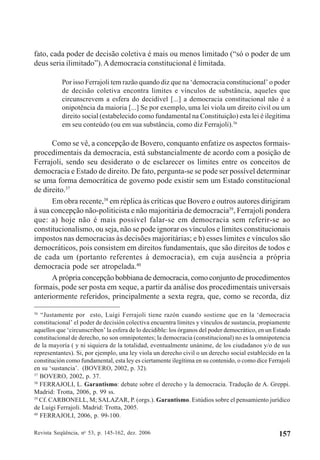 Revista Seqüência, no
53, p. 145-162, dez. 2006 157
fato, cada poder de decisão coletiva é mais ou menos limitado (“só o poder de um
deus seria ilimitado”).Ademocracia constitucional é limitada.
Por isso Ferrajoli tem razão quando diz que na ‘democracia constitucional’ o poder
de decisão coletiva encontra limites e vínculos de substância, aqueles que
circunscrevem a esfera do decidível [...] a democracia constitucional não é a
onipotência da maioria [...] Se por exemplo, uma lei viola um direito civil ou um
direito social (estabelecido como fundamental na Constituição) esta lei é ilegítima
em seu conteúdo (ou em sua substância, como diz Ferrajoli).36
Como se vê, a concepção de Bovero, conquanto enfatize os aspectos formais-
procedimentais da democracia, está substancialmente de acordo com a posição de
Ferrajoli, sendo seu desiderato o de esclarecer os limites entre os conceitos de
democracia e Estado de direito. De fato, pergunta-se se pode ser possível determinar
se uma forma democrática de governo pode existir sem um Estado constitucional
de direito.37
Em obra recente,38
em réplica às críticas que Bovero e outros autores dirigiram
à sua concepção não-politicista e não majoritária de democracia39
, Ferrajoli pondera
que: a) hoje não é mais possível falar-se em democracia sem referir-se ao
constitucionalismo, ou seja, não se pode ignorar os vínculos e limites constitucionais
impostos nas democracias às decisões majoritárias; e b) esses limites e vínculos são
democráticos, pois consistem em direitos fundamentais, que são direitos de todos e
de cada um (portanto referentes à democracia), em cuja ausência a própria
democracia pode ser atropelada.40
A própria concepção bobbiana de democracia, como conjunto de procedimentos
formais, pode ser posta em xeque, a partir da análise dos procedimentais universais
anteriormente referidos, principalmente a sexta regra, que, como se recorda, diz
36
“Justamente por esto, Luigi Ferrajoli tiene razón cuando sostiene que en la ‘democracia
constitucional’ el poder de decisión colectiva encuentra límites y vínculos de sustancia, propiamente
aquellos que ‘circunscriben’ la esfera de lo decidible: los órganos del poder democrático, en un Estado
constitucional de derecho, no son omnipotentes; la democracia (constitucional) no es la omnipotencia
de la mayoría ( y ni siquiera de la totalidad, eventualmente unánime, de los ciudadanos y/o de sus
representantes). Si, por ejemplo, una ley viola un derecho civil o un derecho social establecido en la
constitución como fundamental, esta ley es ciertamente ilegítima en su contenido, o como dice Ferrajoli
en su ‘sustancia’. (BOVERO, 2002, p. 32).
37
BOVERO, 2002, p. 37.
38
FERRAJOLI, L. Garantismo: debate sobre el derecho y la democracia. Tradução de A. Greppi.
Madrid: Trotta, 2006, p. 99 ss.
39
Cf. CARBONELL, M; SALAZAR, P. (orgs.). Garantismo. Estúdios sobre el pensamiento jurídico
de Luigi Ferrajoli. Madrid: Trotta, 2005.
40
FERRAJOLI, 2006, p. 99-100.
 