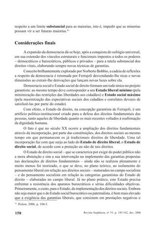 Revista Seqüência, no
53, p. 145-162, dez. 2006158
respeito a um limite substancial para as maiorias, isto é, impedir que as minorias
possam vir a ser futuras maiorias.41
Considerações finais
A expansão da democracia dá-se hoje, após a conquista do sufrágio universal,
em sua extensão dos vínculos estruturais e funcionais impostos a todos os poderes
– democráticos e burocráticos, públicos e privados – para a tutela substancial dos
direitos vitais, elaborando sempre novas técnicas de garantias.
Conceito brilhantemente explorado por Norberto Bobbio, a cadeia de reflexões
a respeito da democracia é retomada por Ferrajoli desvendando-lhe ricas e novas
dimensões ao extrair-lhe derivações que lançam novas luzes sobre ela.
Democracia social e Estado social de direito formam um todo único no projeto
garantista: ao mesmo tempo deve corresponder a um Estado liberal mínimo (pela
minimização das restrições das liberdades aos cidadãos) e Estado social máximo
(pela maximização das expectativas sociais dos cidadãos e correlatos deveres de
satisfazê-las por parte do estado).
Com efeito, o Estado de direito, na concepção garantista de Ferrajoli, é um
artifício político-institucional criado para a defesa dos direitos fundamentais das
pessoas, tanto aqueles de liberdade quanto os mais recentes voltados à reafirmação
da dignidade humana.
O fato é que no século XX ocorre a ampliação dos direitos fundamentais
através da incorporação, por parte das constituições, dos direitos sociais ao mesmo
tempo em que permanecem os já tradicionais direitos de liberdade. Uma tal
incorporação faz com que surja ao lado do Estado de direito liberal, o Estado de
direito social, de acordo com a proteção ou não de tais direitos.
O Estado de direito social – que se caracteriza por exigir do poder público não
a mera abstenção e sim a sua intervenção no implemento das garantias propostas
nas declarações de direitos fundamentais – ainda não se realizou plenamente e
muito menos foi teorizado, o que se deve, no plano teórico, ao isolamento do
pensamento liberal em relação aos direitos sociais – maturados no campo socialista
– e do pensamento socialista em relação às categorias garantistas do Estado de
direito – elaboradas no campo liberal. Já no plano prático, este Estado precisa
enfrentar a resistência dos aparatos burocráticos e sérias dificuldades objetivas.
Primeiramente, o custo, para o Estado, da implementação dos direitos sociais. Embora
não seja maior que o do Estado social burocrático ou paternalista, é bem mais elevado
que a exigência das garantias liberais, que consistem em prestações negativas e
41
Ibidem, 2006, p. 104-5.
 