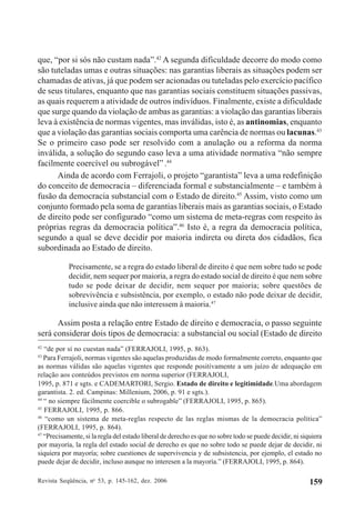 Revista Seqüência, no
53, p. 145-162, dez. 2006 159
que, “por si sós não custam nada”.42
A segunda dificuldade decorre do modo como
são tuteladas umas e outras situações: nas garantias liberais as situações podem ser
chamadas de ativas, já que podem ser acionadas ou tuteladas pelo exercício pacífico
de seus titulares, enquanto que nas garantias sociais constituem situações passivas,
as quais requerem a atividade de outros indivíduos. Finalmente, existe a dificuldade
que surge quando da violação de ambas as garantias: a violação das garantias liberais
leva à existência de normas vigentes, mas inválidas, isto é, as antinomias, enquanto
que a violação das garantias sociais comporta uma carência de normas ou lacunas.43
Se o primeiro caso pode ser resolvido com a anulação ou a reforma da norma
inválida, a solução do segundo caso leva a uma atividade normativa “não sempre
facilmente coercível ou subrogável”.44
Ainda de acordo com Ferrajoli, o projeto “garantista” leva a uma redefinição
do conceito de democracia – diferenciada formal e substancialmente – e também à
fusão da democracia substancial com o Estado de direito.45
Assim, visto como um
conjunto formado pela soma de garantias liberais mais as garantias sociais, o Estado
de direito pode ser configurado “como um sistema de meta-regras com respeito às
próprias regras da democracia política”.46
Isto é, a regra da democracia política,
segundo a qual se deve decidir por maioria indireta ou direta dos cidadãos, fica
subordinada ao Estado de direito.
Precisamente, se a regra do estado liberal de direito é que nem sobre tudo se pode
decidir, nem sequer por maioria, a regra do estado social de direito é que nem sobre
tudo se pode deixar de decidir, nem sequer por maioria; sobre questões de
sobrevivência e subsistência, por exemplo, o estado não pode deixar de decidir,
inclusive ainda que não interessem à maioria.47
Assim posta a relação entre Estado de direito e democracia, o passo seguinte
será considerar dois tipos de democracia: a substancial ou social (Estado de direito
42
“de por sí no cuestan nada” (FERRAJOLI, 1995, p. 863).
43
Para Ferrajoli, normas vigentes são aquelas produzidas de modo formalmente correto, enquanto que
as normas válidas são aquelas vigentes que responde positivamente a um juízo de adequação em
relação aos conteúdos previstos em norma superior (FERRAJOLI,
1995, p. 871 e sgts. e CADEMARTORI, Sergio. Estado de direito e legitimidade.Uma abordagem
garantista. 2. ed. Campinas: Millenium, 2006, p. 91 e sgts.).
44
“ no siempre fácilmente coercible o subrogable” (FERRAJOLI, 1995, p. 865).
45
FERRAJOLI, 1995, p. 866.
46
“como un sistema de meta-reglas respecto de las reglas mismas de la democracia política”
(FERRAJOLI, 1995, p. 864).
47
“Precisamente, si la regla del estado liberal de derecho es que no sobre todo se puede decidir, ni siquiera
por mayoría, la regla del estado social de derecho es que no sobre todo se puede dejar de decidir, ni
siquiera por mayoría; sobre cuestiones de supervivencia y de subsistencia, por ejemplo, el estado no
puede dejar de decidir, incluso aunque no interesen a la mayoría.” (FERRAJOLI, 1995, p. 864).
 