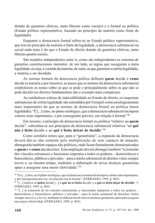Revista Seqüência, no
53, p. 145-162, dez. 2006160
dotado de garantias efetivas, tanto liberais como sociais) e a formal ou política
(Estado político representativo, baseado no princípio da maioria como fonte de
legalidade).
Enquanto a democracia formal refere-se ao Estado político representativo,
que tem no princípio da maioria a fonte da legalidade, a democracia substancial ou
social nada mais é do que o Estado de direito dotado de garantias efetivas, tanto
liberais quanto sociais.
São modelos independentes entre si, como são independentes os sistemas de
garantias constitucionais inerentes: de um lado, as regras que asseguram a mera
legalidade, ou seja, a vontade da maioria; de outra, as que garantem a estrita legalidade,
a matéria a ser decidida.
As normas formais da democracia política definem quem decide e como
decide (a maioria e por maioria), ao passo que as normas da democracia substancial
estabelecem os temas sobre os que se pode e principalmente sobre os que não se
pode decidir (os direitos fundamentais são o exemplo mais conspícuo).
Ao estabelecer esferas de indecidibilidade no Estado de direito, os esquemas
substanciais de estrita legalidade são entendidos por Ferrajoli como axiologicamente
mais importantes do que as normas da democracia formal ou política (mera
legalidade): “É [...] claro, no plano axiológico, que a democracia substancial incorpora
valores mais importantes, e por conseguinte prévios, em relação à formal.”48
Em resumo, o princípio da democracia formal ou política “relativo ao quem
decide”, subordina-se aos princípios da democracia substancial relativos “ao quê
não é lícito decidir e ao quê é lícito deixar de decidir.”49
Como corolário temos que, para o “garantismo”, a expansão da democracia
deverá dar-se não somente pela multiplicação de seus espaços de atuação,
abrangendo também espaços não políticos, onde ficam formalmente democratizados
o quem e o como das decisões. Esta ampliação deverá abranger também “a extensão
dos vínculos estruturais e funcionais impostos a todos os poderes – democráticos e
burocráticos, públicos e privados – para a tutela substancial de direitos vitais sempre
novos e, ao mesmo tempo, mediante a elaboração de novas técnicas garantistas
aptas a assegurar uma maior efetividade.”50
48
“Es [...] claro, en el plano axiológico, que la democracia sustancial incorpora valores más importantes,
y por consiguiente previos, en relación con la formal.” (FERRAJOLI, 1995, p. 865).
49
“[...] relativo al quién decide [...] a qué no es lícito decidir y a qué es lícito dejar de decidir. “(
FERRAJOLI, 1995, p. 865).
50
“[...] la extensión de los vínculos estructurales y funcionales impuestos a todos los poderes –
democráticos y burocráticos, públicos y privados – para la tutela sustancial de derechos vitales
siempre nuevos y, a la vez, mediante la elaboración de nuevas técnicas garantistas aptas para asegurar
una mayor efectividad. (FERRAJOLI, 1995, p. 865).
 