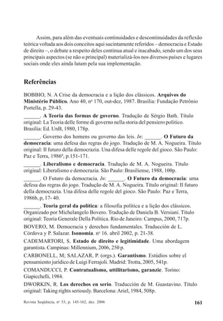 Revista Seqüência, no
53, p. 145-162, dez. 2006 161
Assim, para além das eventuais continuidades e descontinuidades da reflexão
teórica voltada aos dois conceitos aqui sucintamente referidos – democracia e Estado
de direito –, o debate a respeito deles continua atual e inacabado, sendo um dos seus
principais aspectos (se não o principal) materializá-los nos diversos países e lugares
sociais onde eles ainda lutam pela sua implementação.
Referências
BOBBIO, N. A Crise da democracia e a lição dos clássicos. Arquivos do
Ministério Público. Ano 40, no
170, out-dez, 1987. Brasília: Fundação Petrônio
Portella, p. 29-43.
______. A Teoria das formas de governo. Tradução de Sérgio Bath. Título
original: La Teoria delle forme di governo nella storia del pensiero politico.
Brasília: Ed. UnB, 1980, 178p.
______. Governo dos homens ou governo das leis. In: ______. O Futuro da
democracia: uma defesa das regras do jogo. Tradução de M. A. Nogueira. Título
original: Il futuro della democrazia. Una difesa delle regole del gioco. São Paulo:
Paz e Terra, 1986ª, p.151-171.
______. Liberalismo e democracia. Tradução de M. A. Nogueira. Título
original: Liberalismo e democrazia. São Paulo: Brasiliense, 1988, 100p.
______. O Futuro da democracia. In: ______. O Futuro da democracia: uma
defesa das regras do jogo. Tradução de M. A. Nogueira. Título original: Il futuro
della democrazia. Una difesa delle regole del gioco. São Paulo: Paz e Terra,
1986b, p, 17- 40.
______. Teoria geral da política: a filosofia política e a lição dos clássicos.
Organizado por Michelangelo Bovero. Tradução de Daniela B. Versiani. Título
original: Teoria Generale Della Política. Rio de Janeiro: Campus, 2000, 717p.
BOVERO, M. Democracia y derechos fundamentales. Traducción de L.
Córdova y P. Salazar. Isonomía. no
16. abril 2002, p. 21-38.
CADEMARTORI, S. Estado de direito e legitimidade. Uma abordagem
garantista. Campinas: Millennium, 2006, 250 p.
CARBONELL, M; SALAZAR, P. (orgs.). Garantismo. Estúdios sobre el
pensamiento jurídico de Luigi Ferrajoli. Madrid: Trotta, 2005, 541p.
COMANDUCCI, P. Contratualismo, uttilitarismo, garanzie. Torino:
Giapicchelli, 1984.
DWORKIN, R. Los derechos en serio. Traducción de M. Guastavino. Título
original: Taking rights seriously. Barcelona:Ariel, 1984, 508p.
 