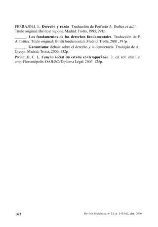Revista Seqüência, no
53, p. 145-162, dez. 2006162
FERRAJOLI, L. Derecho y razón. Traducción de Perfecto A. Ibañez et allii.
Título original: Diritto e ragione. Madrid: Trotta, 1995, 991p.
______. Los fundamentos de los derechos fundamentales. Traducción de P.
A. Ibáñez. Título original: Diritti fondamentali. Madrid: Trotta, 2001, 391p.
______. Garantismo: debate sobre el derecho y la democracia. Tradução de A.
Greppi. Madrid: Trotta, 2006, 132p.
PASOLD, C. L. Função social do estado contemporâneo. 3. ed. rev. atual. e
amp. Florianópolis: OAB/SC; Diploma Legal, 2003, 125p.
 