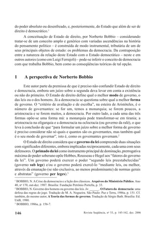 Revista Seqüência, no
53, p. 145-162, dez. 2006146
do poder absoluto ou desenfreado, e, posteriormente, do Estado que além de ser de
direito é democrático.1
A conceituação de Estado de direito, por Norberto Bobbio – considerando
tratar-se de um conceito amplo e genérico com variadas ascendências na história
do pensamento político – é construída de modo instrumental, tributária de um de
seus principais objetos de estudo: os problemas da democracia. Da contraposição
entre a natureza da relação deste Estado com o Estado democrático – neste e em
outros autores (como em Luigi Ferrajoli) – pode-se inferir o conceito de democracia
com que trabalha Bobbio, bem como as conseqüências teóricas de tal opção.
1 A perspectiva de Norberto Bobbio
Este autor parte da premissa de que é preciso não confundir Estado de direito
e democracia, embora um juízo sobre a segunda deva levar em conta a existência
ou não do primeiro. O Estado de direito define qual o melhor modo de governo, o
das leis ou o dos homens. Já a democracia se questiona sobre qual a melhor forma
de governo. O “critério de avaliação e de escolha”, na esteira de Aristóteles, é o
número de governantes: se for um, temos a monarquia; se forem poucos, a
aristocracia e se forem muitos, a democracia. Por outro lado, a cada uma das três
formas opõe-se uma forma má: a monarquia pode transformar-se em tirania; a
aristocracia na oligarquia e a democracia na oclocracia (ou governo da ralé), o que
leva à conclusão de que “para formular um juízo sobre a melhor forma de governo
é preciso considerar não só quais e quantos são os governantes, mas também qual
é o seu modo de governar”, isto é, como os governantes governam.2
O Estado de direito considera que o governo da lei compreende duas situações
com significados diferentes, embora implicadas reciprocamente, cada uma com seus
defensores. O primado da lei como instrumento principal de dominação, prerrogativa
máxima do poder soberano opõe Hobbes, Rousseau e Hegel aos “fatores do governo
da lei”. Um governo poderá exercer o poder “segundo leis preestabelecidas”
(governo sub lege) e/ou o governo poderá exercê-lo “mediante leis, ou melhor,
através da emanação (se não exclusiva, ao menos predominante) de normas gerais
e abstratas” (governo per leges).3
1
BOBBIO, N. A Crise da democracia e a lição dos clássicos. Arquivos do Ministério Público. Ano
40, no
170, out-dez. 1987. Brasília: Fundação Petrônio Portella, p. 33.
2
BOBBIO, N. Governo dos homens ou governo das leis. In: ______. O Futuro da democracia: uma
defesa das regras do jogo. Tradução de M. A. Nogueira. São Paulo: Paz e Terra, 1986a. p. 151. Cf.
também, do mesmo autor, A Teoria das formas de governo. Tradução de Sérgio Bath. Brasília: Ed.
UnB, 1980.
3
BOBBIO, 1986a, p. 156-7.
 