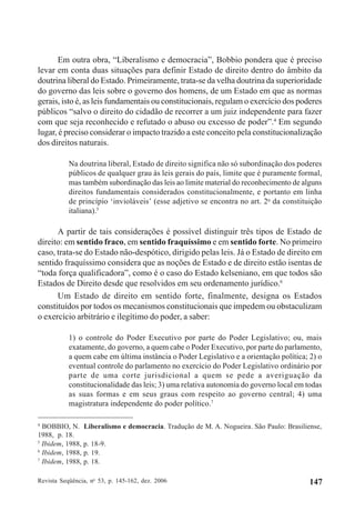 Revista Seqüência, no
53, p. 145-162, dez. 2006 147
Em outra obra, “Liberalismo e democracia”, Bobbio pondera que é preciso
levar em conta duas situações para definir Estado de direito dentro do âmbito da
doutrina liberal do Estado. Primeiramente, trata-se da velha doutrina da superioridade
do governo das leis sobre o governo dos homens, de um Estado em que as normas
gerais, isto é, as leis fundamentais ou constitucionais, regulam o exercício dos poderes
públicos “salvo o direito do cidadão de recorrer a um juiz independente para fazer
com que seja reconhecido e refutado o abuso ou excesso de poder”.4
Em segundo
lugar, é preciso considerar o impacto trazido a este conceito pela constitucionalização
dos direitos naturais.
Na doutrina liberal, Estado de direito significa não só subordinação dos poderes
públicos de qualquer grau às leis gerais do país, limite que é puramente formal,
mas também subordinação das leis ao limite material do reconhecimento de alguns
direitos fundamentais considerados constitucionalmente, e portanto em linha
de princípio ‘invioláveis’ (esse adjetivo se encontra no art. 2o
da constituição
italiana).5
A partir de tais considerações é possível distinguir três tipos de Estado de
direito: em sentido fraco, em sentido fraquíssimo e em sentido forte. No primeiro
caso, trata-se do Estado não-despótico, dirigido pelas leis. Já o Estado de direito em
sentido fraquíssimo considera que as noções de Estado e de direito estão isentas de
“toda força qualificadora”, como é o caso do Estado kelseniano, em que todos são
Estados de Direito desde que resolvidos em seu ordenamento jurídico.6
Um Estado de direito em sentido forte, finalmente, designa os Estados
constituídos por todos os mecanismos constitucionais que impedem ou obstaculizam
o exercício arbitrário e ilegítimo do poder, a saber:
1) o controle do Poder Executivo por parte do Poder Legislativo; ou, mais
exatamente, do governo, a quem cabe o Poder Executivo, por parte do parlamento,
a quem cabe em última instância o Poder Legislativo e a orientação política; 2) o
eventual controle do parlamento no exercício do Poder Legislativo ordinário por
parte de uma corte jurisdicional a quem se pede a averiguação da
constitucionalidade das leis; 3) uma relativa autonomia do governo local em todas
as suas formas e em seus graus com respeito ao governo central; 4) uma
magistratura independente do poder político.7
4
BOBBIO, N. Liberalismo e democracia. Tradução de M. A. Nogueira. São Paulo: Brasiliense,
1988, p. 18.
5
Ibidem, 1988, p. 18-9.
6
Ibidem, 1988, p. 19.
7
Ibidem, 1988, p. 18.
 