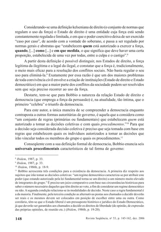 Revista Seqüência, no
53, p. 145-162, dez. 2006148
Considerando-se uma definição kelseniana de direito (o conjunto de normas que
regulam o uso da força) o Estado de direito é uma entidade cuja força está sendo
constantemente regulada e limitada, e em que o poder coercitivo deixa de ser exercido
“caso por caso”, de acordo com a vontade do soberano, e passa a ser regulado por
normas gerais e abstratas que “estabelecem quem está autorizado a exercer a força,
quando, [...] como [...] e em que medida, o que significa que deve haver uma certa
proporção, estabelecida de uma vez por todas, entre a culpa e o castigo”.8
A partir desta definição é possível distinguir, nos Estados de direito, a força
legítima da ilegítima e a legal da ilegal, e constatar que a força é, tradicionalmente,
o meio mais eficaz para a resolução dos conflitos sociais. Não basta regular o seu
uso para eliminá-la.9
Exatamente por essa razão é que um dos maiores problemas
de toda convivência civil envolve a criação de instituições (Estado de direito e Estado
democrático) em que a maior parte dos conflitos da sociedade podem ser resolvidos
sem que seja preciso recorrer ao uso da força.
Destarte, tem-se que para Bobbio a natureza da relação Estado de direito e
democracia (que emprega a força da persuasão) é, na atualidade, tão íntima, que o
primeiro “celebra” o triunfo da democracia.
Para este autor, a única maneira de se compreender a democracia enquanto
contraposta a outras formas autoritárias de governo, é aquela que a considera como
“um conjunto de regras (primárias ou fundamentais) que estabelecem quem está
autorizado a tomar as decisões coletivas e com quais procedimentos.”10
Para que
a decisão seja considerada decisão coletiva é preciso que seja tomada com base em
regras que estabelecem quais os indivíduos autorizados a tomar as decisões que
irão vincular todos os membros do grupo e quais os procedimentos.11
Conseqüente com a sua definição formal de democracia, Bobbio enuncia seis
universais procedimentais característicos de tal forma de governo:
8
Ibidem, 1987, p. 33.
9
Ibidem, 1987, p. 33.
10
Ibidem, 1986b, p. 18-9.
11
Bobbio acrescenta três condições para a existência da democracia. A primeira diz respeito aos
sujeitos que irão tomar as decisões coletivas: “um regime democrático caracteriza-se por atribuir este
poder (que estando autorizado pela lei fundamental torna-se um direito) a um número muito elevado
de integrantes do grupo.” É preciso um juízo comparativo com base nas circunstâncias históricas para
saber o número necessário daqueles que têm direito ao voto, a fim de considerar um regime democrático
ou não.Asegunda condição relaciona-se às modalidades de decisão. Neste caso a regra fundamental é
a da maioria. Finalmente, pela terceira condição as alternativas postas aos chamados a decidir deverão
ser reais e os mesmos devem ser colocados em posição de escolher entre uma ou outra. Como
corolário, têm-se que o Estado liberal é um pressuposto histórico e jurídico do Estado Democrático,
já que deverão ser garantidos aos chamados a decidir os direitos de liberdade (de opinião, de expressão
das próprias opiniões, de reunião etc.) (Ibidem, 1986b, p. 19-20).
 