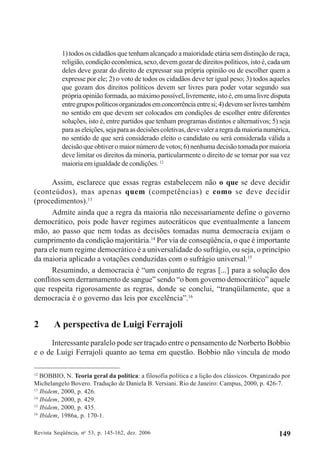 Revista Seqüência, no
53, p. 145-162, dez. 2006 149
1) todos os cidadãos que tenham alcançado a maioridade etária sem distinção de raça,
religião, condição econômica, sexo, devem gozar de direitos políticos, isto é, cada um
deles deve gozar do direito de expressar sua própria opinião ou de escolher quem a
expresse por ele; 2) o voto de todos os cidadãos deve ter igual peso; 3) todos aqueles
que gozam dos direitos políticos devem ser livres para poder votar segundo sua
própria opinião formada, ao máximo possível, livremente, isto é, em uma livre disputa
entregrupospolíticosorganizadosemconcorrênciaentresi;4)devemserlivrestambém
no sentido em que devem ser colocados em condições de escolher entre diferentes
soluções, isto é, entre partidos que tenham programas distintos e alternativos; 5) seja
paraaseleições,sejaparaasdecisõescoletivas,devevaleraregradamaiorianumérica,
no sentido de que será considerado eleito o candidato ou será considerada válida a
decisão que obtiver o maior número de votos; 6) nenhuma decisão tomada por maioria
deve limitar os direitos da minoria, particularmente o direito de se tornar por sua vez
maioria em igualdade de condições. 12
Assim, esclarece que essas regras estabelecem não o que se deve decidir
(conteúdos), mas apenas quem (competências) e como se deve decidir
(procedimentos).13
Admite ainda que a regra da maioria não necessariamente define o governo
democrático, pois pode haver regimes autocráticos que eventualmente a lancem
mão, ao passo que nem todas as decisões tomadas numa democracia exijam o
cumprimento da condição majoritária.14
Por via de conseqüência, o que é importante
para ele num regime democrático é a universalidade do sufrágio, ou seja, o princípio
da maioria aplicado a votações conduzidas com o sufrágio universal.15
Resumindo, a democracia é “um conjunto de regras [...] para a solução dos
conflitos sem derramamento de sangue” sendo “o bom governo democrático” aquele
que respeita rigorosamente as regras, donde se conclui, “tranqüilamente, que a
democracia é o governo das leis por excelência”.16
2 A perspectiva de Luigi Ferrajoli
Interessante paralelo pode ser traçado entre o pensamento de Norberto Bobbio
e o de Luigi Ferrajoli quanto ao tema em questão. Bobbio não vincula de modo
12
BOBBIO, N. Teoria geral da política: a filosofia política e a lição dos clássicos. Organizado por
Michelangelo Bovero. Tradução de Daniela B. Versiani. Rio de Janeiro: Campus, 2000, p. 426-7.
13
Ibidem, 2000, p. 426.
14
Ibidem, 2000, p. 429.
15
Ibidem, 2000, p. 435.
16
Ibidem, 1986a, p. 170-1.
 