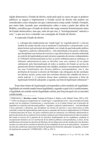 Revista Seqüência, no
53, p. 145-162, dez. 2006150
rígido democracia e Estado de direito, razão pela qual os casos em que os poderes
públicos se negam a implementar o Estado social de direito não podem ser
considerados como situações em que a democracia esteja sendo violada. Ferrajoli,
por outro lado, tecendo suas considerações sobre o tema a partir das idéias de
Bobbio, considera que o Estado de direito não surge somente historicamente antes
do Estado democrático, mas que, mais do que isto, é “axiologicamente” anterior a
este,17
o que nos leva a entender sua concepção de Estado de direito:
A expressão Estado de direito
[...] designa não simplesmente um ‘estado legal’ ou ‘regulado pela lei’, e sim um
modelo de estado nascido com as modernas Constituições e caracterizado: a) no
plano formal, pelo princípio da legalidade, em virtude do qual todo poder público
– legislativo, judicial e administrativo – está subordinado a leis gerais e abstratas,
que disciplinam suas formas de exercício e cuja observância se encontra submetida
ao controle de legitimidade por parte de juizes separados do mesmo e independentes
(o Tribunal Constitucional para as leis, os juizes ordinários para as sentenças, os
tribunais administrativos para as decisões com este caráter); b) no plano
substancial, pela funcionalização de todos os poderes do Estado ao serviço da
garantia dos direitos fundamentais dos cidadãos, mediante a incorporação limitativa
em suas Constituições dos deveres públicos correspondentes, isto é, das
proibições de lesionar os direitos de liberdade e das obrigações de dar satisfação
aos direitos sociais, assim como dos correlatos direitos dos cidadãos de ativar a
tutela judicial. [...] a primeira destas duas condições representa a fonte de
legitimação formal de cada poder; a segunda, sua fonte de legitimação substancial.18
Estas duas fontes de legitimação correspondem a dois modelos de legalidade:
legalidade em sentido amplo (mera legalidade), segundo a qual a lei é condicionante,
e legalidade em sentido estrito (legalidade estrita), por força da qual a lei se encontra
condicionada.
17
FERRAJOLI, L. Derecho y razón. Tradução de Perfecto A. Ibañez et allii. Madrid: Trotta, 1995, p. 858.
18
“1) Por eso designa no simplemente un ‘estado legal’ o ‘regulado por la ley’, sino un modelo de estado
nacido con las modernas Constituciones y caracterizado: a) en el plano formal, por el principio de
legalidad, en virtud del cual todo poder público – legislativo, judicial y administrativo – está subordinado
a leyes generales y abstractas, que disciplinan sus formas de ejercicio y cuya observancia se halla
sometida a control de legitimidad por parte de jueces separados del mismo e independientes (el Tribunal
Constitucional para las leyes, los jueces ordinarios para las sentencias, los tribunales administrativos
para las decisiones de ese carácter); b) en el plano sustancial, por la funcionalización de todos los poderes
del estado al servicio de la garantía de los derechos fundamentales de los ciudadanos, mediante la
incorporación limitativa en su Constitución de los deberes públicos correspondientes, es decir, de las
prohibiciones de lesionar los derechos de libertad y de las obligaciones de dar satisfacción a los derechos
sociales, así como de los correlativos derechos de los ciudadanos de activar la tutela judicial... la primera
de estas dos condiciones representa la fuente de legitimación formal de cada poder; la segunda, su fuente
de legitimación sustancial.” (FERRAJOLI, 1995, p. 856-7).
 