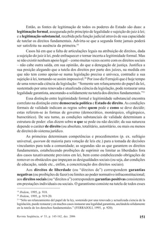 Revista Seqüência, no
53, p. 145-162, dez. 2006 151
Então, as fontes de legitimação de todos os poderes do Estado são duas: a
legitimação formal, assegurada pelo princípio de legalidade e sujeição do juiz à lei;
e a legitimação substancial, recebida pela função judicial através de sua capacidade
de tutelar os direitos fundamentais. Advirta-se que a segunda fonte jamais poderá
ser satisfeita na ausência da primeira.19
Casos há em que a falta de articulações legais na atribuição de direitos, dada
a sujeição do juiz à lei, pode enfraquecer e tornar incerta a legitimidade formal. Mas
se não existir nenhum apoio legal – como muitas vezes ocorre com os direitos sociais
– não cabe outra saída, em sua opinião, do que a denegação de justiça. Justifica a
sua posição alegando que a tutela dos direitos por parte dos juízes, na medida em
que não tem como apoiar-se numa legislação precisa e unívoca, contradiz a sua
sujeição à lei, tornando-se assim impossível.20
Por isso diz Ferrajoli que é hoje tempo
de uma renovada ciência da legislação: “Somente um relançamento do papel da lei,
sustentado por uma renovada e atualizada ciência da legislação, pode restaurar uma
legalidade garantista, ancorando-a solidamente na tutela dos direitos fundamentais.”21
Essa distinção entre legitimidade formal e legitimidade substancial encontra
correlato na distinção entre democracia política e Estado de direito.As condições
formais de validade indicam as regras sobre quem pode e como se deve decidir;
estas referem-se às formas de governo (democrático, monárquico, oligárquico,
burocrático). De seu turno, as condições substanciais de validade determinam a
estrutura de poder: elas dizem sobre o que se pode ou não decidir; da sua natureza
depende o caráter de direito (ou absoluto, totalitário, autoritário, ou mais ou menos
de direito) do sistema jurídico.
As primeiras determinam competências e procedimentos (p. ex. sufrágio
universal, quorum de maioria para votação de leis etc.) para a tomada de decisões
vinculantes para toda a comunidade; as segundas são as que garantem os direitos
fundamentais, estabelecendo proibições de suprimir ou limitar as liberdades fora
dos casos taxativamente previstos em lei, bem como estabelecendo obrigações de
remover os obstáculos que impeçam as desigualdades sociais (ou seja, dar condições
de educação, saúde etc., enfim, a concretização dos direitos sociais).
Aos direitos de liberdade (ou “direitos de”) correspondem garantias
negativas (ou proibições de fazer) ou limites ao poder normativo infraconstitucional;
aos direitos sociais (ou “direitos a”) correspondem garantias positivas consistentes
em prestações individuais ou sociais. O garantismo consiste na tutela de todos esses
19
Ibidem, 1995, p. 918.
20
Ibidem, 1995, p. 919-20.
21
“Sólo un relanzamiento del papel de la ley, sostenido por una renovada y actualizada ciencia de la
legislación, puede restaurar y en mucbos casos instaurar una legalidad garantista, anclándola sólidamente
en la tutela de los derechos fundamentales.” (FERRAJOLI, 1995, p. 920).
 
