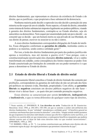 Revista Seqüência, no
53, p. 145-162, dez. 2006152
direitos fundamentais, que representam os alicerces da existência do Estado e do
direito, que os justificam, e que propiciam a base substancial da democracia.
Nenhuma maioria pode decidir a supressão (ou não decidir a proteção) de uma
minoria ou tão sequer de um só cidadão. Neste aspecto, o Estado de direito, entendido
comosistemadelimitessubstanciaisimpostoslegalmenteaospoderespúblicos,visando
à garantia dos direitos fundamentais, contrapõe-se ao Estado absoluto, seja ele
autocrático ou democrático. Nem sequer por unanimidade pode um povo decidir – ou
consentir que se decida – que um homem morra ou seja privado de sua liberdade, de
seu direito de pensar, escrever ou associar-se ou não a outros.
A esses direitos fundamentais correspondem obrigações do Estado de tutelá-
los. Essas obrigações conformam as garantias do cidadão, instituídas contra os
poderes e as maiorias, sendo contra a utilidade geral.22
Por isso, a lesão dos direitos fundamentais por parte dos poderes justifica não
apenas a resistência, mas até mesmo a guerra civil.23
Isso porque, com a
constitucionalização (positivação) dos chamados direitos naturais, vê-se o súdito
transformado em cidadão, como conseqüência dos limites impostos ao poder. Este
Estado caracterizado por limitações de conteúdo em seu poder normativo é o que
passa a denominar-se Estado de direito.
2.1 Estado de direito liberal e Estado de direito social
O pensamento liberal concebeu o Estado de direito limitado tão-somente por
proibições, correspondentes às garantias do indivíduo de não ser privado dos bens
pré-políticos ou naturais (vida, liberdade, propriedade). Com efeito, as garantias
liberais ou negativas consistem em deveres públicos negativos de não fazer –
deixar viver e deixar fazer –, as quais têm por conteúdo prestações negativas.
Esses direitos se caracterizam por serem invioláveis, indisponíveis
e inalienáveis, o que os torna diferentes de qualquer outro tipo de direitos,
22
Neste sentido, cf. DWORKIN, R. Los derechos en serio. Traducción de M. Guastavino.
Barcelona: Ariel, 1984, p. 286-288 e 383-388, em que se sustenta o caráter anti-utilitarista dos
direitos fundamentais. Se por “utilidade” entendermos a utilidade geral: “el beneficio general no
constituye una buena base para recortar los derechos”; com efeito, “ningún sentido tendría jactarnos
de que respetamos los derechos individuales a menos que ello lleve implícito cierto sacrificio, y el
sacrificio en cuestión debe ser que renunciemos a cualesquiera beneflcios marginales que pudiera
obtener nuestro país al dejar de lado estos derechos toda vez que resultan inconvenientes”.
(DWORKIN, 1984, p. 288).
23
Cf. BOBBIO, 1986b, p. 20: “[...] as normas constitucionais que atribuem estes direitos não são
exatamente regras do jogo: são regras preliminares que permitem o desenrolar do jogo”.
 
