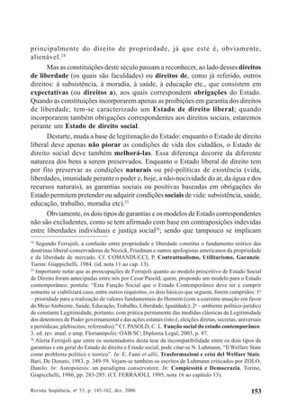 Revista Seqüência, no
53, p. 145-162, dez. 2006 153
principalmente do direito de propriedade, já que este é, obviamente,
alienável.24
Mas as constituições deste século passam a reconhecer, ao lado desses direitos
de liberdade (os quais são faculdades) ou direitos de, como já referido, outros
direitos: à subsistência, à moradia, à saúde, à educação etc., que consistem em
expectativas (ou direitos a), aos quais correspondem obrigações do Estado.
Quando as constituições incorporarem apenas as proibições em garantia dos direitos
de liberdade, tem-se caracterizado um Estado de direito liberal; quando
incorporarem também obrigações correspondentes aos direitos sociais, estaremos
perante um Estado de direito social.
Destarte, muda a base de legitimação do Estado: enquanto o Estado de direito
liberal deve apenas não piorar as condições de vida dos cidadãos, o Estado de
direito social deve também melhorá-las. Essa diferença decorre da diferente
natureza dos bens a serem preservados. Enquanto o Estado liberal de direito tem
por fito preservar as condições naturais ou pré-políticas de existência (vida,
liberdades, imunidade perante o poder e, hoje, a não-nocividade do ar, da água e dos
recursos naturais), as garantias sociais ou positivas baseadas em obrigações do
Estado permitem pretender ou adquirir condições sociais de vida: subsistência, saúde,
educação, trabalho, moradia etc).25
Obviamente, os dois tipos de garantias e os modelos de Estado correspondentes
não são excludentes, como se tem afirmado com base em contraposições indevidas
entre liberdades individuais e justiça social26
; sendo que tampouco se implicam
24
Segundo Ferrajoli, a confusão entre propriedade e liberdade constitui o fundamento teórico das
doutrinas liberal-conservadoras de Nozick, Friedman e outros apologistas americanos da propriedade
e da liberdade de mercado. Cf. COMANDUCCI, P. Contrattualismo, Utilitarismo, Garanzie.
Turim: Giappichelli, 1984. (id, nota 11 ao cap. 13).
25
Importante notar que as preocupações de Ferrajoli quanto ao modelo prescritivo de Estado Social
de Direito foram antecipadas entre nós por Cesar Pasold, quem, propondo um modelo para o Estado
contemporâneo, postula: “Esta Função Social que o Estado Contemporâneo deve ter e cumprir
somente se viabilizará caso, entre outros requisitos, os dois básicos que seguem, forem cumpridos: 1o
– prioridade para a realização de valores fundamentais do Homem (com a coerente atuação em favor
do MeioAmbiente, Saúde, Educação, Trabalho, Liberdade, Igualdade); 2o
– ambiente político-jurídico
de constante Legitimidade, portanto, com prática permanente das medidas clássicas de Legitimidade
dos detentores de Poder governamental e das ações estatais (isto é, eleições diretas, secretas, universais
e periódicas; plebiscitos; referendos).” Cf. PASOLD, C. L. Função social do estado contemporâneo.
3. ed. rev. atual. e amp. Florianópolis: OAB/SC; Diploma Legal, 2003, p. 87.
26
Alerta Ferrajoli que entre os sustentadores desta tese da incompatibilidade entre os dois tipos de
garantias e em geral do Estado de direito e Estado social, pode citar-se N. Luhmann, “Il Welfare State
come problema politico e teorico”. In: E. Fano et allii, Trasformazioni e crisi del Welfare State.
Bari, De Donato, 1983, p. 349-59. Vejam-se também os escritos de Luhmann criticados por ZOLO,
Danilo. In: Autopoiesis: un paradigma conservatore. In: Compiessità e Democrazia. Torino,
Giapicchelli, 1986, pp. 283-285. (Cf. FERRAJOLI, 1995, nota 16 ao capítulo 13).
 