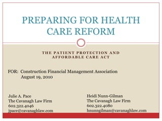 PREPARING FOR HEALTH
          CARE REFORM

               THE PATIENT PROTECTION AND
                  AFFORDABLE CARE ACT



FOR: Construction Financial Management Association
     August 19, 2010



Julie A. Pace                       Heidi Nunn-Gilman
The Cavanagh Law Firm               The Cavanagh Law Firm
602.322.4046                        602.322.4080
jpace@cavanaghlaw.com               hnunngilman@cavanaghlaw.com
 