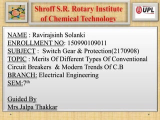 NAME : Ravirajsinh Solanki
ENROLLMENT NO: 150990109011
SUBJECT : Switch Gear & Protection(2170908)
TOPIC : Merits Of Different Types Of Conventional
Circuit Breakers & Modern Trends Of C.B
BRANCH: Electrical Engineering
SEM:7th
Guided By
Mrs.Jalpa Thakkar
 