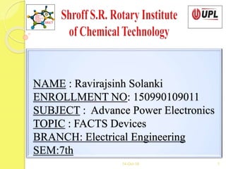 NAME : Ravirajsinh Solanki
ENROLLMENT NO: 150990109011
SUBJECT : Advance Power Electronics
TOPIC : FACTS Devices
BRANCH: Electrical Engineering
SEM:7th
14-Oct-18 1
 