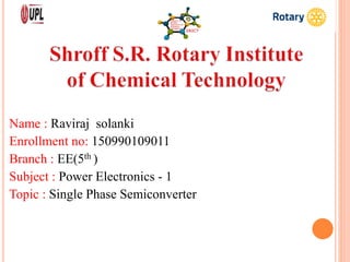Name : Raviraj solanki
Enrollment no: 150990109011
Branch : EE(5th )
Subject : Power Electronics - 1
Topic : Single Phase Semiconverter
 