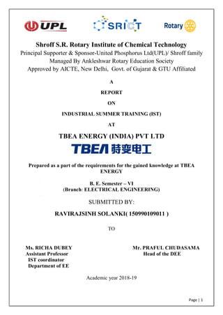 Page | 1
A
REPORT
ON
INDUSTRIAL SUMMER TRAINING (IST)
AT
TBEA ENERGY (INDIA) PVT LTD
Prepared as a part of the requirements for the gained knowledge at TBEA
ENERGY
B. E. Semester – VI
(Branch: ELECTRICAL ENGINEERING)
SUBMITTED BY:
RAVIRAJSINH SOLANKI( 150990109011 )
TO
Ms. RICHA DUBEY Mr. PRAFUL CHUDASAMA
Assistant Professor Head of the DEE
IST coordinator
Department of EE
Academic year 2018-19
Shroff S.R. Rotary Institute of Chemical Technology
Principal Supporter & Sponsor-United Phosphorus Ltd(UPL)/ Shroff family
Managed By Ankleshwar Rotary Education Society
Approved by AICTE, New Delhi, Govt. of Gujarat & GTU Affiliated
 