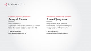 10
Стратегия, продажи, маркетинг
Дмитрий Сытник
Выпускник МФТИ
Директор и владелец ИТ-компании со штатом
более 25 человек в сфере разработки ПО.
7 903 800-00-77
dmitry.sytnik@aeropay.ru
+
Техническая реализация, продажи
Роман Ефимушкин
Выпускник МГТУ им. Баумана
Более 15 лет в разработке в ведущих
международных ИТ компаниях.
7 965 187-65-71
roman.eﬁmushkin@aeropay.ru
+
 