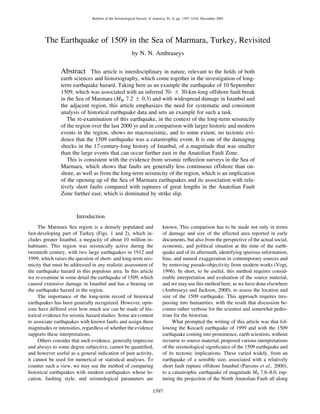 1397
Bulletin of the Seismological Society of America, 91, 6, pp. 1397–1416, December 2001
The Earthquake of 1509 in the Sea of Marmara, Turkey, Revisited
by N. N. Ambraseys
Abstract This article is interdisciplinary in nature, relevant to the ﬁelds of both
earth sciences and historiography, which come together in the investigation of long-
term earthquake hazard. Taking here as an example the earthquake of 10 September
1509, which was associated with an inferred 70- ‫ע‬ 30-km-long offshore fault break
in the Sea of Marmara (MW 7.2 ‫ע‬ 0.3) and with widespread damage in Istanbul and
the adjacent region, this article emphasizes the need for systematic and consistent
analysis of historical earthquake data and sets an example for such a task.
The re-examination of this earthquake, in the context of the long-term seismicity
of the region over the last 2000 yr and in comparison with larger historic and modern
events in the region, shows no macroseismic, and to some extent, no tectonic evi-
dence that the 1509 earthquake was a catastrophic event. It is one of the damaging
shocks in the 17-century-long history of Istanbul, of a magnitude that was smaller
than the large events that can occur further east in the Anatolian Fault Zone.
This is consistent with the evidence from seismic reﬂection surveys in the Sea of
Marmara, which shows that faults are generally less continuous offshore than on-
shore, as well as from the long-term seismicity of the region, which is an implication
of the opening up of the Sea of Marmara earthquakes and its association with rela-
tively short faults compared with ruptures of great lengths in the Anatolian Fault
Zone further east, which is dominated by strike slip.
Introduction
The Marmara Sea region is a densely populated and
fast-developing part of Turkey (Figs. 1 and 2), which in-
cludes greater Istanbul, a megacity of about 10 million in-
habitants. This region was seismically active during the
twentieth century, with two large earthquakes in 1912 and
1999, which raises the question of short- and long-term seis-
micity that must be addressed in any realistic assessment of
the earthquake hazard in this populous area. In this article
we re-examine in some detail the earthquake of 1509, which
caused extensive damage in Istanbul and has a bearing on
the earthquake hazard in the region.
The importance of the long-term record of historical
earthquakes has been generally recognized. However, opin-
ions have differed over how much use can be made of his-
torical evidence for seismic hazard studies. Some are content
to associate earthquakes with known faults and assign them
magnitudes or intensities, regardless of whether the evidence
supports these interpretations.
Others consider that such evidence, generally imprecise
and always to some degree subjective, cannot be quantiﬁed,
and however useful as a general indication of past activity,
it cannot be used for numerical or statistical analyses. To
counter such a view, we may use the method of comparing
historical earthquakes with modern earthquakes whose lo-
cation, faulting style, and seismological parameters are
known. This comparison has to be made not only in terms
of damage and size of the affected area reported in early
documents, but also from the perspective of the actual social,
economic, and political situation at the time of the earth-
quake and of its aftermath, identifying spurious information,
bias, and natural exaggeration in contemporary sources and
by removing pseudo-objectivity from modern works (Vogt,
1996). In short, to be useful, this method requires consid-
erable interpretation and evaluation of the source material,
and we may use this method here, as we have done elsewhere
(Ambraseys and Jackson, 2000), to assess the location and
size of the 1509 earthquake. This approach requires tres-
passing into humanities, with the result that discussion be-
comes rather verbose for the scientist and somewhat pedes-
trian for the historian.
What prompted the writing of this article was that fol-
lowing the Kocaeli earthquake of 1999 and with the 1509
earthquake coming into prominence, earth scientists,without
recourse to source material, proposed various interpretations
of the seismological signiﬁcance of the 1509 earthquake and
of its tectonic implications. These varied widely, from an
earthquake of a sensible size, associated with a relatively
short fault rupture offshore Istanbul (Parsons et al., 2000),
to a catastrophic earthquake of magnitude MS 7.6–8.0, rup-
turing the projection of the North Anatolian Fault all along
 