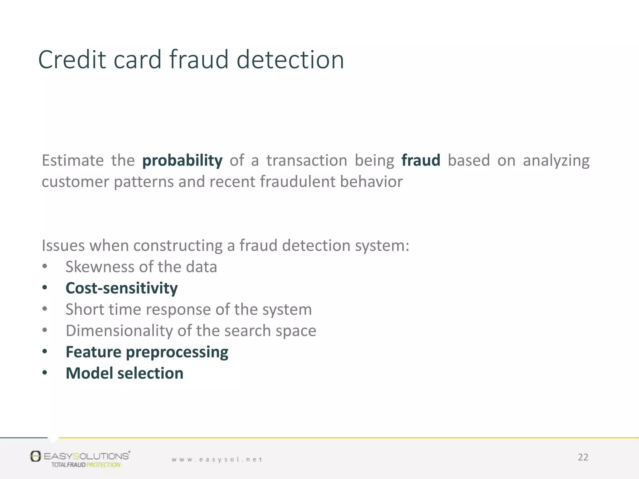 Estimate the probability of a transaction being fraud based on analyzing
customer patterns and recent fraudulent behavior
Issues when constructing a fraud detection system:
• Skewness of the data
• Cost-sensitivity
• Short time response of the system
• Dimensionality of the search space
• Feature preprocessing
• Model selection
22
Credit card fraud detection
 