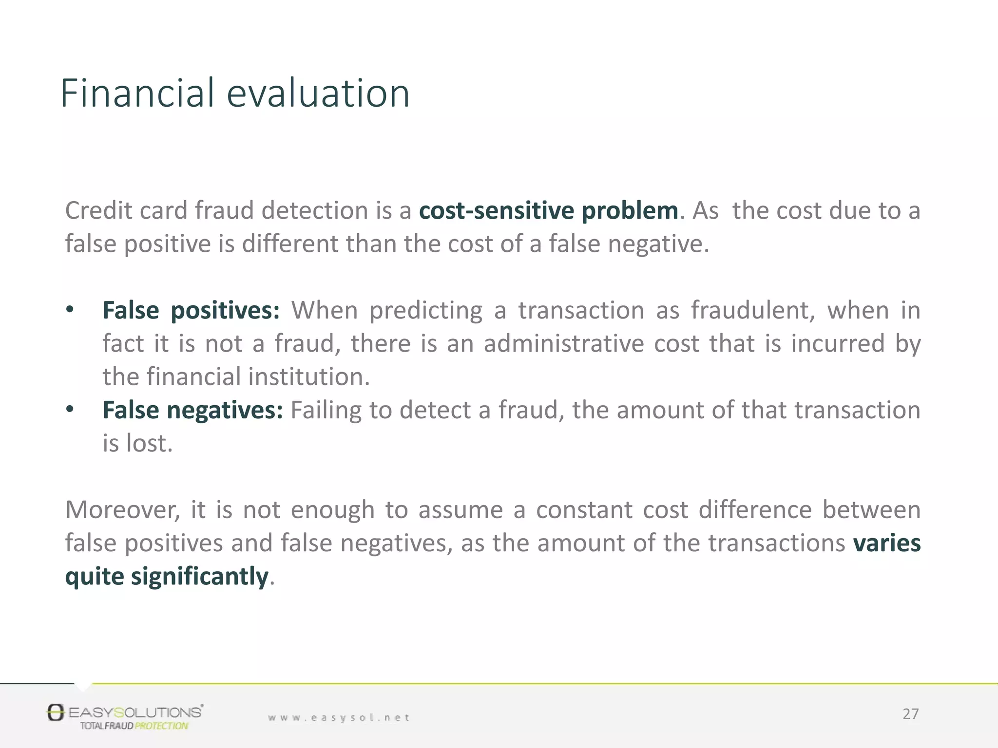 Credit card fraud detection is a cost-sensitive problem. As the cost due to a
false positive is different than the cost of a false negative.
• False positives: When predicting a transaction as fraudulent, when in
fact it is not a fraud, there is an administrative cost that is incurred by
the financial institution.
• False negatives: Failing to detect a fraud, the amount of that transaction
is lost.
Moreover, it is not enough to assume a constant cost difference between
false positives and false negatives, as the amount of the transactions varies
quite significantly.
27
Financial evaluation
 