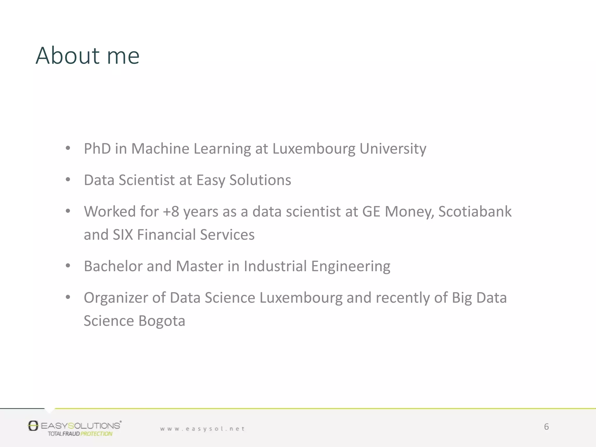 About me
• PhD in Machine Learning at Luxembourg University
• Data Scientist at Easy Solutions
• Worked for +8 years as a data scientist at GE Money, Scotiabank
and SIX Financial Services
• Bachelor and Master in Industrial Engineering
• Organizer of Data Science Luxembourg and recently of Big Data
Science Bogota
6
 