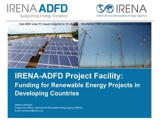 IRENA-ADFD Project Facility:
Funding for Renewable Energy Projects in
Developing Countries
Seleha Lockwood
Programme Officer, International Renewable Energy Agency (IRENA)
Email: slockwood@irena.org
Mali 4MW solar PV diesel minigrids for 30 villages Mauritania 1 MW wind and solar projects for 4 communities
 