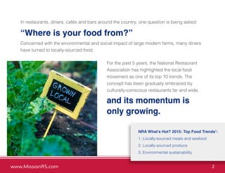 www.MissionRS.com 2
NRA What’s Hot? 2015: Top Food Trends1
:
1. Locally-sourced meats and seafood
2. Locally-sourced produce
3. Environmental sustainability
In restaurants, diners, cafés and bars around the country, one question is being asked:
“Where is your food from?”
Concerned with the environmental and social impact of large modern farms, many diners
have turned to locally-sourced food.
For the past 5 years, the National Restaurant
Association has highlighted the local food
movement as one of its top 10 trends. The
concept has been gradually embraced by
culturally-conscious restaurants far and wide,
and its momentum is
only growing.
 