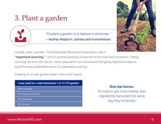 www.MissionRS.com 6
3. Plant a garden
“To plant a garden is to believe in tomorrow.”
—Audrey Hepburn, actress and humanitarian
Literally, plant a garden. The Sustainable Restaurant Association calls it
“hyperlocal sourcing,”3
and it’s another growing component of the local food movement. Taking
sourcing into their own hands, many restaurants have discovered that going hyperlocal helps to
avoid the less-predictable nature of sustainable sourcing.
Creating an on-site garden doesn’t take much space:
One last bonus:
It’s hard to get much fresher than
ingredients harvested the same
day they’re served.
1-year yield for a well-maintained 1 m2
(11 ft2
) garden4
200 tomatoes
216 heads of lettuce
40 cabbages
300 onions
 