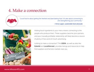 www.MissionRS.com 7
4. Make a connection
“Local food is about getting the freshest and best-tasting food. It’s also about connecting to
and strengthening your community.”
—Anna Lappé, sustainable food advocate
Adding local ingredients to your menu means connecting to the
people who produce them. These suppliers become your partners,
and your mutually-profitable relationship will likely become a source
of plenty of free word-of-mouth advertising.
Looking to make a connection? The USDA, as well as sites like
Eatwild and LocalHarvest, provides listings and resources to help
find suppliers and farmers markets near you.
 