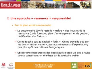  Une approche « ressource » responsable!
 Sur le plan environnemental
 Le gestionnaire (DNF) reste le «maître » des lieux et de la
ressource (code forestier, plan d’aménagement et de gestion,
certification des forêts…)
 On ne touche pas au capital « forêt ». On ne travaille que sur
les bois « mis en vente », pas aux rémanents d’exploitation;
pas plus qu’à des cultures énergétiques…
 Utiliser une ressource et des opérateurs locaux via des circuits
courts constituant un maillage sur le territoire wallon
« Mardis de l'A.I.Gx »
22 septembre 2015
 