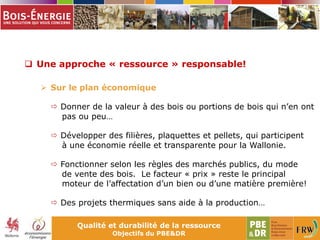 Qualité et durabilité de la ressource
Objectifs du PBE&DR
 Une approche « ressource » responsable!
 Sur le plan économique
 Donner de la valeur à des bois ou portions de bois qui n’en ont
pas ou peu…
 Développer des filières, plaquettes et pellets, qui participent
à une économie réelle et transparente pour la Wallonie.
 Fonctionner selon les règles des marchés publics, du mode
de vente des bois. Le facteur « prix » reste le principal
moteur de l’affectation d’un bien ou d’une matière première!
 Des projets thermiques sans aide à la production…
 