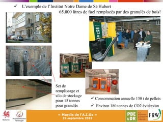 « Mardis de l'A.I.Gx »
22 septembre 2015
 L’exemple de l’Institut Notre Dame de St-Hubert
65.000 litres de fuel remplacés par des granulés de bois!
Set de
remplissage et
silo de stockage
pour 15 tonnes
pour granulés
 Consommation annuelle 130 t de pellets
 Environ 180 tonnes de CO2 évitées/an
 