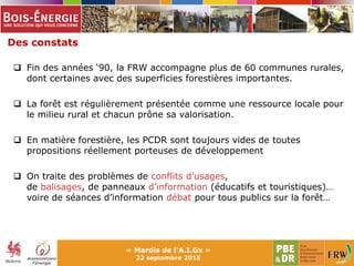 Des constats
« Mardis de l'A.I.Gx »
22 septembre 2015
 Fin des années ‘90, la FRW accompagne plus de 60 communes rurales,
dont certaines avec des superficies forestières importantes.
 La forêt est régulièrement présentée comme une ressource locale pour
le milieu rural et chacun prône sa valorisation.
 En matière forestière, les PCDR sont toujours vides de toutes
propositions réellement porteuses de développement
 On traite des problèmes de conflits d’usages,
de balisages, de panneaux d’information (éducatifs et touristiques)…
voire de séances d’information débat pour tous publics sur la forêt…
 