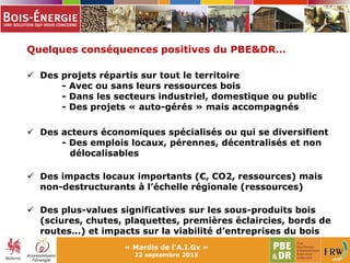 « Mardis de l'A.I.Gx »
22 septembre 2015
Quelques conséquences positives du PBE&DR…
 Des projets répartis sur tout le territoire
- Avec ou sans leurs ressources bois
- Dans les secteurs industriel, domestique ou public
- Des projets « auto-gérés » mais accompagnés
 Des acteurs économiques spécialisés ou qui se diversifient
- Des emplois locaux, pérennes, décentralisés et non
délocalisables
 Des impacts locaux importants (€, CO2, ressources) mais
non-destructurants à l’échelle régionale (ressources)
 Des plus-values significatives sur les sous-produits bois
(sciures, chutes, plaquettes, premières éclaircies, bords de
routes…) et impacts sur la viabilité d’entreprises du bois
 