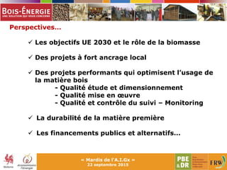 « Mardis de l'A.I.Gx »
22 septembre 2015
Perspectives…
 Les objectifs UE 2030 et le rôle de la biomasse
 Des projets à fort ancrage local
 Des projets performants qui optimisent l’usage de
la matière bois
- Qualité étude et dimensionnement
- Qualité mise en œuvre
- Qualité et contrôle du suivi – Monitoring
 La durabilité de la matière première
 Les financements publics et alternatifs…
 