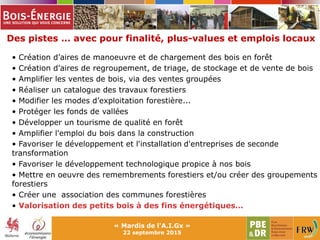 Des pistes … avec pour finalité, plus-values et emplois locaux
« Mardis de l'A.I.Gx »
22 septembre 2015
• Création d’aires de manoeuvre et de chargement des bois en forêt
• Création d’aires de regroupement, de triage, de stockage et de vente de bois
• Amplifier les ventes de bois, via des ventes groupées
• Réaliser un catalogue des travaux forestiers
• Modifier les modes d’exploitation forestière...
• Protéger les fonds de vallées
• Développer un tourisme de qualité en forêt
• Amplifier l'emploi du bois dans la construction
• Favoriser le développement et l'installation d'entreprises de seconde
transformation
• Favoriser le développement technologique propice à nos bois
• Mettre en oeuvre des remembrements forestiers et/ou créer des groupements
forestiers
• Créer une association des communes forestières
• Valorisation des petits bois à des fins énergétiques…
 