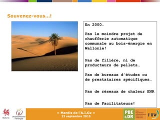 Souvenez-vous…!
En 2000…
Pas le moindre projet de
chaufferie automatique
communale au bois-énergie en
Wallonie!
Pas de filière, ni de
producteurs de pellets…
Pas de bureaux d’études ou
de prestataires spécifiques…
Pas de réseaux de chaleur ENR
Pas de Facilitateurs!
« Mardis de l'A.I.Gx »
22 septembre 2015
 