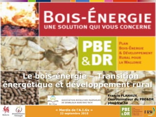 Le bois-énergie – Transition
énergétique et développement rural
« Mardis de l'A.I.Gx »
22 septembre 2015
Francis FLAHAUX
Coordonnateur du PBE&DR
pbe@frw.be
 