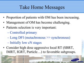 Take Home Messages
• Proportion of patients with OM has been increasing.
• Management of OM has become challenging.
• Patients selection is very important:
– Controlled primary
– Long DFI (metachronous >> synchronous)
– Initially low cN stages
• Consider high dose aggressive local RT (SBRT,
IMRT, IGRT, Particle…) to favorable subgroups.
 