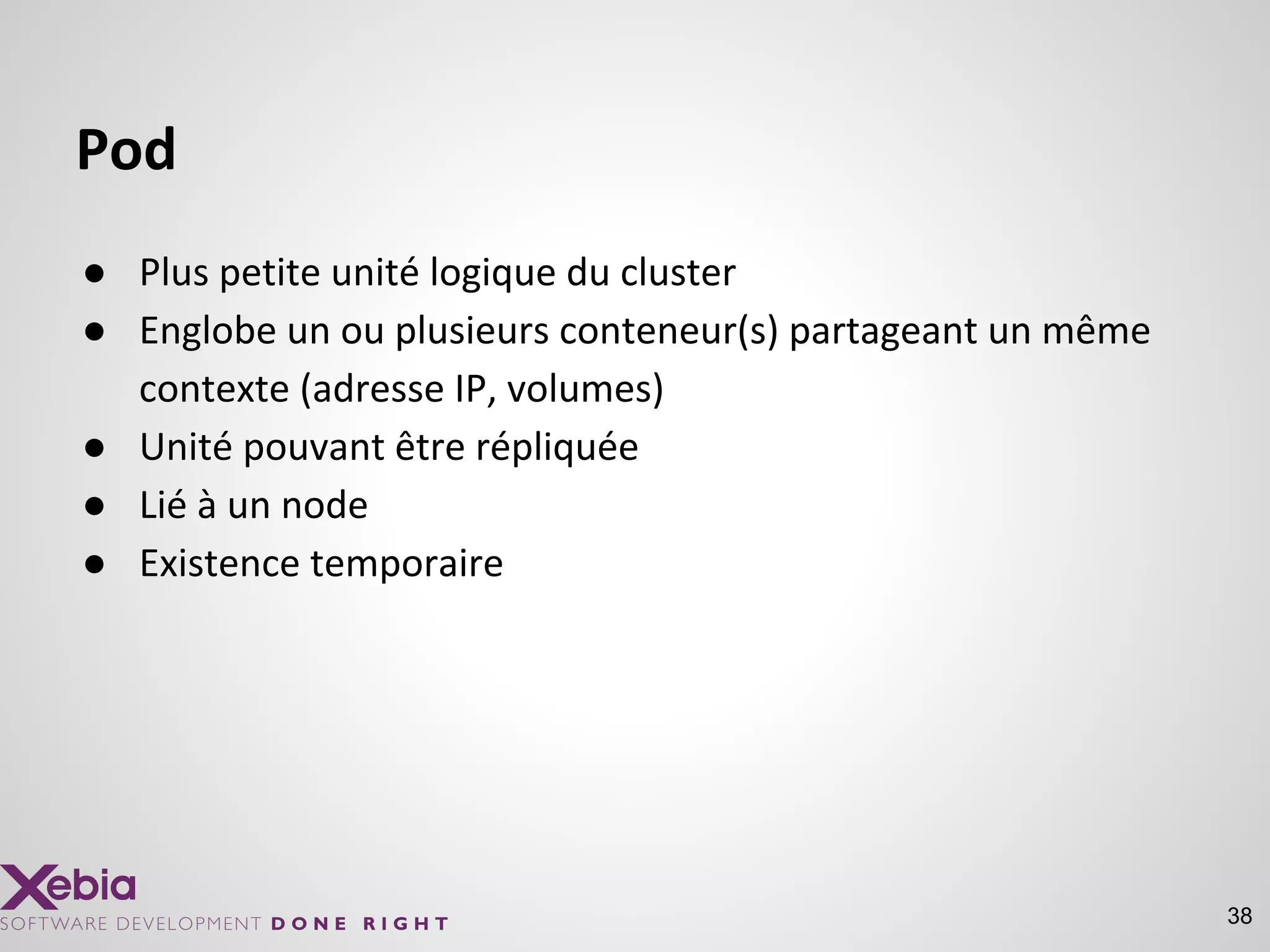 38
Pod
● Plus petite unité logique du cluster
● Englobe un ou plusieurs conteneur(s) partageant un même
contexte (adresse IP, volumes)
● Unité pouvant être répliquée
● Lié à un node
● Existence temporaire
 
