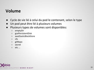 Volume
● Cycle de vie lié à celui du pod le contenant, selon le type
● Un pod peut être lié à plusieurs volumes
● Plusieurs types de volumes sont disponibles:
○ emptyDir
○ gcePersistentDisk
○ awsElasticBlockStore
○ nfs
○ gitRepo
○ secret
○ etc ...
51
 