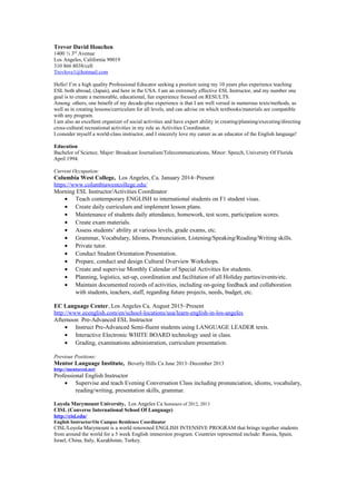 Trevor David Houchen
1400 ½ 3rd
Avenue
Los Angeles, California 90019
310 866 8038/cell
Trevlove1@hotmail.com
Hello! I’m a high quality Professional Educator seeking a position using my 10 years plus experience teaching
ESL both abroad, (Japan), and here in the USA. I am an extremely effective ESL Instructor, and my number one
goal is to create a memorable, educational, fun experience focused on RESULTS.
Among others, one benefit of my decade-plus experience is that I am well versed in numerous texts/methods, as
well as in creating lessons/curriculum for all levels, and can advise on which textbooks/materials are compatible
with any program.
I am also an excellent organizer of social activities and have expert ability in creating/planning/executing/directing
cross-cultural recreational activities in my role as Activities Coordinator.
I consider myself a world-class instructor, and I sincerely love my career as an educator of the English language!
Education
Bachelor of Science, Major: Broadcast Journalism/Telecommunications, Minor: Speech, University Of Florida
April 1994.
Current Occupation:
Columbia West College, Los Angeles, Ca. January 2014~Present
https://www.columbiawestcollege.edu/
Morning ESL Instructor/Activities Coordinator
• Teach contemporary ENGLISH to international students on F1 student visas.
• Create daily curriculum and implement lesson plans.
• Maintenance of students daily attendance, homework, test score, participation scores.
• Create exam materials.
• Assess students’ ability at various levels, grade exams, etc.
• Grammar, Vocabulary, Idioms, Pronunciation, Listening/Speaking/Reading/Writing skills.
• Private tutor.
• Conduct Student Orientation Presentation.
• Prepare, conduct and design Cultural Overview Workshops.
• Create and supervise Monthly Calendar of Special Activities for students.
• Planning, logistics, set-up, coordination and facilitation of all Holiday parties/events/etc.
• Maintain documented records of activities, including on-going feedback and collaboration
with students, teachers, staff, regarding future projects, needs, budget, etc.
EC Language Center, Los Angeles Ca. August 2015~Present
http://www.ecenglish.com/en/school-locations/usa/learn-english-in-los-angeles
Afternoon Pre-Advanced ESL Instructor
• Instruct Pre-Advanced Semi-fluent students using LANGUAGE LEADER texts.
• Interactive Electronic WHITE BOARD technology used in class.
• Grading, examinations administration, curriculum presentation.
Previous Positions:
Mentor Language Institute, Beverly Hills Ca June 2013~December 2013
http://mentoresl.net/
Professional English Instructor
• Supervise and teach Evening Conversation Class including pronunciation, idioms, vocabulary,
reading/writing, presentation skills, grammar.
Loyola Marymount University, Los Angeles Ca Summers of 2012, 2013
CISL (Converse International School Of Language)
http://cisl.edu/
English Instructor/On Campus Residence Coordinator
CISL/Loyola Marymount is a world renowned ENGLISH INTENSIVE PROGRAM that brings together students
from around the world for a 5 week English immersion program. Countries represented include: Russia, Spain,
Israel, China, Italy, Kazakhstan, Turkey.
 