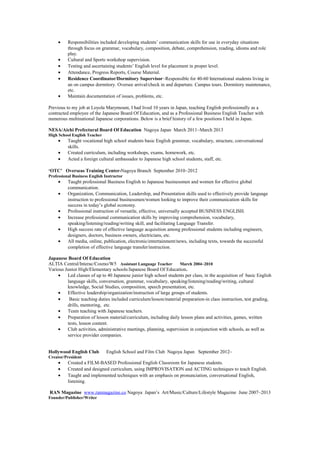 • Responsibilities included developing students’ communication skills for use in everyday situations
through focus on grammar, vocabulary, composition, debate, comprehension, reading, idioms and role
play.
• Cultural and Sports workshop supervision.
• Testing and ascertaining students’ English level for placement in proper level.
• Attendance, Progress Reports, Course Material.
• Residence Coordinator/Dormitory Supervisor~Responsible for 40-60 International students living in
an on campus dormitory. Oversee arrival/check in and departure. Campus tours. Dormitory maintenance,
etc.
• Maintain documentation of issues, problems, etc.
Previous to my job at Loyola Marymount, I had lived 10 years in Japan, teaching English professionally as a
contracted employee of the Japanese Board Of Education, and as a Professional Business English Teacher with
numerous multinational Japanese corporations. Below is a brief history of a few positions I held in Japan.
NESA/Aichi Prefectural Board Of Education Nagoya Japan March 2011~March 2013
High School English Teacher
• Taught vocational high school students basic English grammar, vocabulary, structure, conversational
skills.
• Created curriculum, including workshops, exams, homework, etc.
• Acted a foreign cultural ambassador to Japanese high school students, staff, etc.
‘OTC’ Overseas Training Center-Nagoya Branch September 2010~2012
Professional Business English Instructor
• Taught professional Business English to Japanese businessmen and women for effective global
communication.
• Organization, Communication, Leadership, and Presentation skills used to effectively provide language
instruction to professional businessmen/women looking to improve their communication skills for
success in today’s global economy.
• Professional instruction of versatile, effective, universally accepted BUSINESS ENGLISH.
• Increase professional communication skills by improving comprehension, vocabulary,
speaking/listening/reading/writing skill, and facilitating Language Transfer.
• High success rate of effective language acquisition among professional students including engineers,
designers, doctors, business owners, electricians, etc.
• All media, online, publication, electronic/entertainment/news, including texts, towards the successful
completion of effective language transfer/instruction.
Japanese Board Of Education
ALTIA Central/Interac/Cosmo/W5 Assistant Language Teacher March 2004~2010
Various Junior High/Elementary schools/Japanese Board Of Education.
• Led classes of up to 40 Japanese junior high school students per class, in the acquisition of basic English
language skills, conversation, grammar, vocabulary, speaking/listening/reading/writing, cultural
knowledge, Social Studies, composition, speech presentation, etc.
• Effective leadership/organization/instruction of large groups of students.
• Basic teaching duties included curriculum/lesson/material preparation-in class instruction, test grading,
drills, mentoring, etc.
• Team teaching with Japanese teachers.
• Preparation of lesson material/curriculum, including daily lesson plans and activities, games, written
tests, lesson content.
• Club activities, administrative meetings, planning, supervision in conjunction with schools, as well as
service provider companies.
Hollywood English Club English School and Film Club Nagoya Japan September 2012~
Creator/President
• Created a FILM-BASED Professional English Classroom for Japanese students.
• Created and designed curriculum, using IMPROVISATION and ACTING techniques to teach English.
• Taught and implemented techniques with an emphasis on pronunciation, conversational English,
listening.
RAN Magazine www.ranmagazine.co Nagoya Japan’s Art/Music/Culture/Lifestyle Magazine June 2007~2013
Founder/Publisher/Writer
 