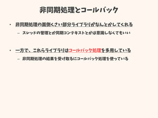 非同期処理とコールバック
• 非同期処理の面倒くさい部分ライブラリがなんとかしてくれる
– スレッドの管理とか同期コンテキストとかは意識しなくてもいい
• 一方で、これらライブラリはコールバック処理を多用している
– 非同期処理の結果を受け取るにコールバック処理を使っている
 