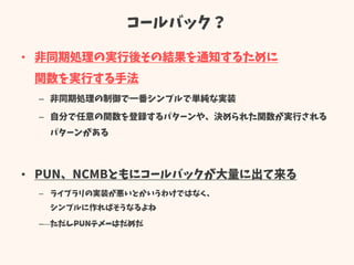 コールバック？
• 非同期処理の実行後その結果を通知するために
関数を実行する手法
– 非同期処理の制御で一番シンプルで単純な実装
– 自分で任意の関数を登録するパターンや、決められた関数が実行される
パターンがある
• PUN、NCMBともにコールバックが大量に出て来る
– ライブラリの実装が悪いとかいうわけではなく、
シンプルに作ればそうなるよね
– ただしPUNテメーはだめだ
 
