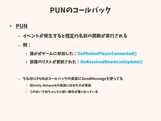 PUNのコールバック
• PUN
– イベントが発生すると既定の名前の関数が実行される
– 例：
• 誰かがゲームに参加した：OnPhotonPlayerConnected()
• 部屋のリストが更新された：OnReceivedRoomListUpdate()
– ちなみにPUNはコールバックの実装にSendMessageを使ってる
• 旧Unity.Networkの実装に似せたのが原因
• このせいでめちゃくちゃ使い勝手が悪くなっている
 
